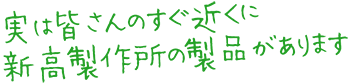 実は皆さんのすぐ近くに新高製作所の製品があります