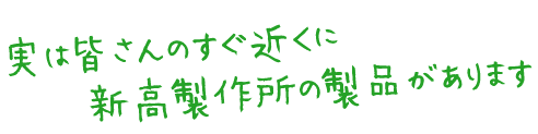 実は皆さんのすぐ近くに新高製作所の製品があります